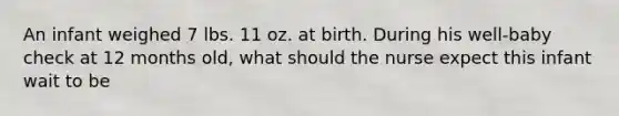 An infant weighed 7 lbs. 11 oz. at birth. During his well-baby check at 12 months old, what should the nurse expect this infant wait to be