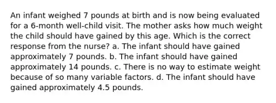 An infant weighed 7 pounds at birth and is now being evaluated for a 6-month well-child visit. The mother asks how much weight the child should have gained by this age. Which is the correct response from the nurse? a. The infant should have gained approximately 7 pounds. b. The infant should have gained approximately 14 pounds. c. There is no way to estimate weight because of so many variable factors. d. The infant should have gained approximately 4.5 pounds.