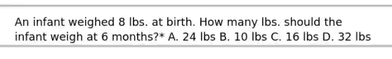 An infant weighed 8 lbs. at birth. How many lbs. should the infant weigh at 6 months?* A. 24 lbs B. 10 lbs C. 16 lbs D. 32 lbs