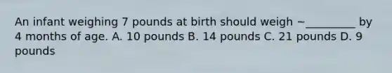 An infant weighing 7 pounds at birth should weigh ~_________ by 4 months of age. A. 10 pounds B. 14 pounds C. 21 pounds D. 9 pounds