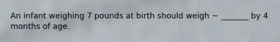 An infant weighing 7 pounds at birth should weigh ~ _______ by 4 months of age.