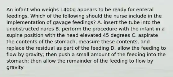 An infant who weighs 1400g appears to be ready for enteral feedings. Which of the following should the nurse include in the implementation of gavage feedings? A. insert the tube into the unobstructed nares B. perform the procedure with the infant in a supine position with the head elevated 45 degrees C. aspirate the contents of the stomach, measure these contents, and replace the residual as part of the feeding D. allow the feeding to flow by gravity; then push a small amount of the feeding into the stomach; then allow the remainder of the feeding to flow by gravity