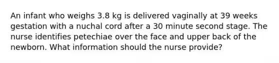 An infant who weighs 3.8 kg is delivered vaginally at 39 weeks gestation with a nuchal cord after a 30 minute second stage. The nurse identifies petechiae over the face and upper back of the newborn. What information should the nurse provide?