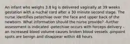 An infant who weighs 3.8 kg is delivered vaginally at 39 weeks gestation with a nuchal cord after a 30 minute second stage. The nurse identifies petechiae over the face and upper back of the newborn. What information should the nurse provide? -further assessment is indicated -petechiae occurs with forceps delivery -an increased blood volume causes broken blood vessels -pinpoint spots are benign and disappear within 48 hours