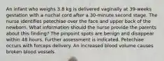 An infant who weighs 3.8 kg is delivered vaginally at 39-weeks gestation with a nuchal cord after a 30-minute second stage. The nurse identifies petechiae over the face and upper back of the newborn. What information should the nurse provide the parents about this finding? The pinpoint spots are benign and disappear within 48 hours. Further assessment is indicated. Petechiae occurs with forceps delivery. An increased blood volume causes broken blood vessels.