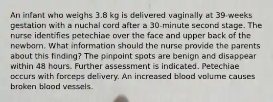 An infant who weighs 3.8 kg is delivered vaginally at 39-weeks gestation with a nuchal cord after a 30-minute second stage. The nurse identifies petechiae over the face and upper back of the newborn. What information should the nurse provide the parents about this finding? The pinpoint spots are benign and disappear within 48 hours. Further assessment is indicated. Petechiae occurs with forceps delivery. An increased blood volume causes broken blood vessels.