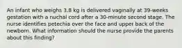 An infant who weighs 3.8 kg is delivered vaginally at 39-weeks gestation with a nuchal cord after a 30-minute second stage. The nurse identifies petechia over the face and upper back of the newborn. What information should the nurse provide the parents about this finding?