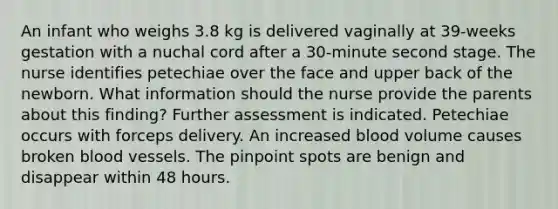 An infant who weighs 3.8 kg is delivered vaginally at 39-weeks gestation with a nuchal cord after a 30-minute second stage. The nurse identifies petechiae over the face and upper back of the newborn. What information should the nurse provide the parents about this finding? Further assessment is indicated. Petechiae occurs with forceps delivery. An increased blood volume causes broken <a href='https://www.questionai.com/knowledge/kZJ3mNKN7P-blood-vessels' class='anchor-knowledge'>blood vessels</a>. The pinpoint spots are benign and disappear within 48 hours.