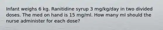 Infant weighs 6 kg. Ranitidine syrup 3 mg/kg/day in two divided doses. The med on hand is 15 mg/ml. How many ml should the nurse administer for each dose?