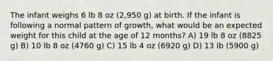 The infant weighs 6 lb 8 oz (2,950 g) at birth. If the infant is following a normal pattern of growth, what would be an expected weight for this child at the age of 12 months? A) 19 lb 8 oz (8825 g) B) 10 lb 8 oz (4760 g) C) 15 lb 4 oz (6920 g) D) 13 lb (5900 g)