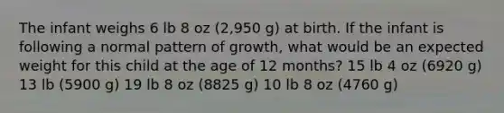 The infant weighs 6 lb 8 oz (2,950 g) at birth. If the infant is following a normal pattern of growth, what would be an expected weight for this child at the age of 12 months? 15 lb 4 oz (6920 g) 13 lb (5900 g) 19 lb 8 oz (8825 g) 10 lb 8 oz (4760 g)