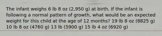 The infant weighs 6 lb 8 oz (2,950 g) at birth. If the infant is following a normal pattern of growth, what would be an expected weight for this child at the age of 12 months? 19 lb 8 oz (8825 g) 10 lb 8 oz (4760 g) 13 lb (5900 g) 15 lb 4 oz (6920 g)