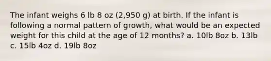 The infant weighs 6 lb 8 oz (2,950 g) at birth. If the infant is following a normal pattern of growth, what would be an expected weight for this child at the age of 12 months? a. 10lb 8oz b. 13lb c. 15lb 4oz d. 19lb 8oz