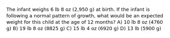 The infant weighs 6 lb 8 oz (2,950 g) at birth. If the infant is following a normal pattern of growth, what would be an expected weight for this child at the age of 12 months? A) 10 lb 8 oz (4760 g) B) 19 lb 8 oz (8825 g) C) 15 lb 4 oz (6920 g) D) 13 lb (5900 g)