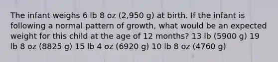 The infant weighs 6 lb 8 oz (2,950 g) at birth. If the infant is following a normal pattern of growth, what would be an expected weight for this child at the age of 12 months? 13 lb (5900 g) 19 lb 8 oz (8825 g) 15 lb 4 oz (6920 g) 10 lb 8 oz (4760 g)