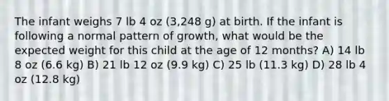 The infant weighs 7 lb 4 oz (3,248 g) at birth. If the infant is following a normal pattern of growth, what would be the expected weight for this child at the age of 12 months? A) 14 lb 8 oz (6.6 kg) B) 21 lb 12 oz (9.9 kg) C) 25 lb (11.3 kg) D) 28 lb 4 oz (12.8 kg)