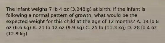 The infant weighs 7 lb 4 oz (3,248 g) at birth. If the infant is following a normal pattern of growth, what would be the expected weight for this child at the age of 12 months? A. 14 lb 8 oz (6.6 kg) B. 21 lb 12 oz (9.9 kg) C. 25 lb (11.3 kg) D. 28 lb 4 oz (12.8 kg)