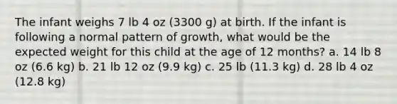 The infant weighs 7 lb 4 oz (3300 g) at birth. If the infant is following a normal pattern of growth, what would be the expected weight for this child at the age of 12 months? a. 14 lb 8 oz (6.6 kg) b. 21 lb 12 oz (9.9 kg) c. 25 lb (11.3 kg) d. 28 lb 4 oz (12.8 kg)