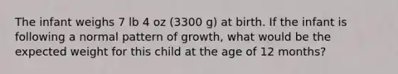 The infant weighs 7 lb 4 oz (3300 g) at birth. If the infant is following a normal pattern of growth, what would be the expected weight for this child at the age of 12 months?