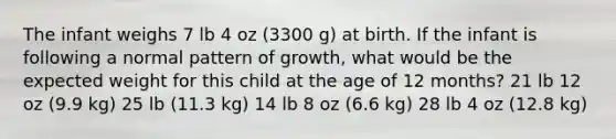 The infant weighs 7 lb 4 oz (3300 g) at birth. If the infant is following a normal pattern of growth, what would be the expected weight for this child at the age of 12 months? 21 lb 12 oz (9.9 kg) 25 lb (11.3 kg) 14 lb 8 oz (6.6 kg) 28 lb 4 oz (12.8 kg)