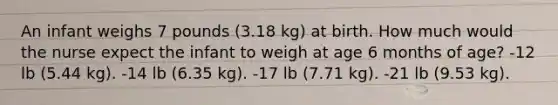 An infant weighs 7 pounds (3.18 kg) at birth. How much would the nurse expect the infant to weigh at age 6 months of age? -12 lb (5.44 kg). -14 lb (6.35 kg). -17 lb (7.71 kg). -21 lb (9.53 kg).