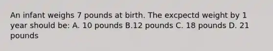 An infant weighs 7 pounds at birth. The excpectd weight by 1 year should be: A. 10 pounds B.12 pounds C. 18 pounds D. 21 pounds