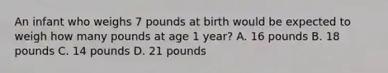 An infant who weighs 7 pounds at birth would be expected to weigh how many pounds at age 1 year? A. 16 pounds B. 18 pounds C. 14 pounds D. 21 pounds