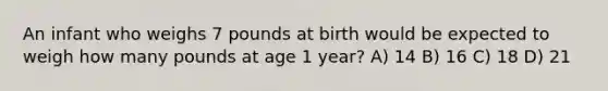 An infant who weighs 7 pounds at birth would be expected to weigh how many pounds at age 1 year? A) 14 B) 16 C) 18 D) 21