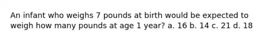 An infant who weighs 7 pounds at birth would be expected to weigh how many pounds at age 1 year? a. 16 b. 14 c. 21 d. 18