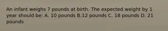 An infant weighs 7 pounds at birth. The expected weight by 1 year should be: A. 10 pounds B.12 pounds C. 18 pounds D. 21 pounds