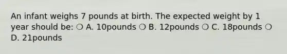 An infant weighs 7 pounds at birth. The expected weight by 1 year should be: ❍ A. 10pounds ❍ B. 12pounds ❍ C. 18pounds ❍ D. 21pounds