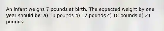 An infant weighs 7 pounds at birth. The expected weight by one year should be: a) 10 pounds b) 12 pounds c) 18 pounds d) 21 pounds