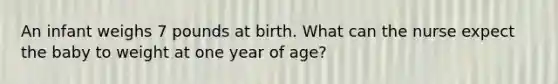 An infant weighs 7 pounds at birth. What can the nurse expect the baby to weight at one year of age?