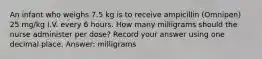 An infant who weighs 7.5 kg is to receive ampicillin (Omnipen) 25 mg/kg I.V. every 6 hours. How many milligrams should the nurse administer per dose? Record your answer using one decimal place. Answer: milligrams