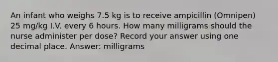 An infant who weighs 7.5 kg is to receive ampicillin (Omnipen) 25 mg/kg I.V. every 6 hours. How many milligrams should the nurse administer per dose? Record your answer using one decimal place. Answer: milligrams