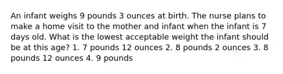 An infant weighs 9 pounds 3 ounces at birth. The nurse plans to make a home visit to the mother and infant when the infant is 7 days old. What is the lowest acceptable weight the infant should be at this age? 1. 7 pounds 12 ounces 2. 8 pounds 2 ounces 3. 8 pounds 12 ounces 4. 9 pounds