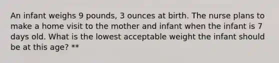 An infant weighs 9 pounds, 3 ounces at birth. The nurse plans to make a home visit to the mother and infant when the infant is 7 days old. What is the lowest acceptable weight the infant should be at this age? **