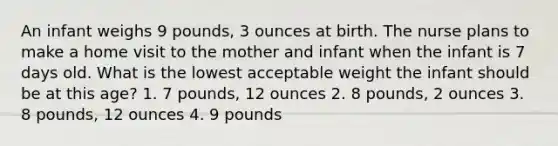 An infant weighs 9 pounds, 3 ounces at birth. The nurse plans to make a home visit to the mother and infant when the infant is 7 days old. What is the lowest acceptable weight the infant should be at this age? 1. 7 pounds, 12 ounces 2. 8 pounds, 2 ounces 3. 8 pounds, 12 ounces 4. 9 pounds