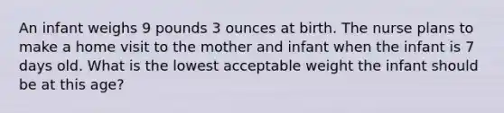 An infant weighs 9 pounds 3 ounces at birth. The nurse plans to make a home visit to the mother and infant when the infant is 7 days old. What is the lowest acceptable weight the infant should be at this age?