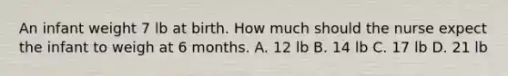 An infant weight 7 lb at birth. How much should the nurse expect the infant to weigh at 6 months. A. 12 lb B. 14 lb C. 17 lb D. 21 lb