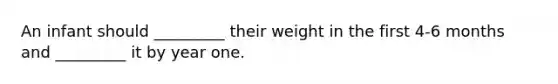 An infant should _________ their weight in the first 4-6 months and _________ it by year one.