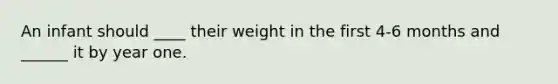 An infant should ____ their weight in the first 4-6 months and ______ it by year one.