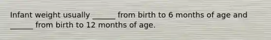 Infant weight usually ______ from birth to 6 months of age and ______ from birth to 12 months of age.