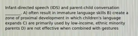 Infant-directed speech (IDS) and parent-child conversation ________. A) often result in immature language skills B) create a zone of proximal development in which children's language expands C) are primarily used by low-income, ethnic minority parents D) are not effective when combined with gestures