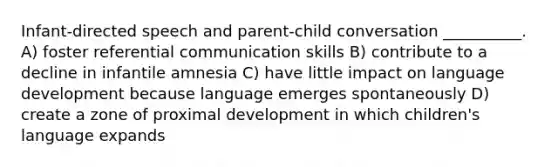 Infant-directed speech and parent-child conversation __________. A) foster referential communication skills B) contribute to a decline in infantile amnesia C) have little impact on language development because language emerges spontaneously D) create a zone of proximal development in which children's language expands