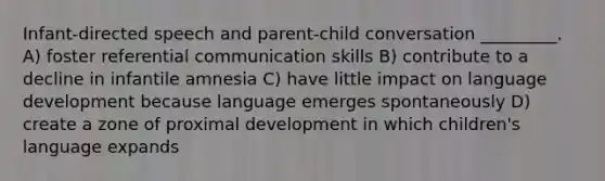 Infant-directed speech and parent-child conversation _________. A) foster referential communication skills B) contribute to a decline in infantile amnesia C) have little impact on language development because language emerges spontaneously D) create a zone of proximal development in which children's language expands