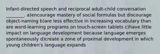 Infant-directed speech and reciprocal adult-child conversation ________. a)encourage mastery of social formulas but discourage object-naming b)are less effective in increasing vocabulary than are word-learning programs on touch-screen tablets c)have little impact on language development because language emerges spontaneously d)create a zone of proximal development in which young children's language expands