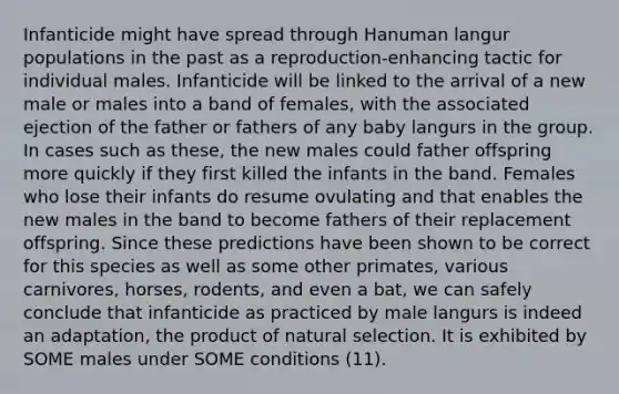 Infanticide might have spread through Hanuman langur populations in the past as a reproduction-enhancing tactic for individual males. Infanticide will be linked to the arrival of a new male or males into a band of females, with the associated ejection of the father or fathers of any baby langurs in the group. In cases such as these, the new males could father offspring more quickly if they first killed the infants in the band. Females who lose their infants do resume ovulating and that enables the new males in the band to become fathers of their replacement offspring. Since these predictions have been shown to be correct for this species as well as some other primates, various carnivores, horses, rodents, and even a bat, we can safely conclude that infanticide as practiced by male langurs is indeed an adaptation, the product of natural selection. It is exhibited by SOME males under SOME conditions (11).