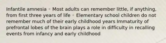 Infantile amnesia ◦ Most adults can remember little, if anything, from first three years of life ◦ Elementary school children do not remember much of their early childhood years Immaturity of prefrontal lobes of <a href='https://www.questionai.com/knowledge/kLMtJeqKp6-the-brain' class='anchor-knowledge'>the brain</a> plays a role in difficulty in recalling events from infancy and early childhood