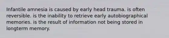 Infantile amnesia is caused by early head trauma. is often reversible. is the inability to retrieve early autobiographical memories. is the result of information not being stored in longterm memory.